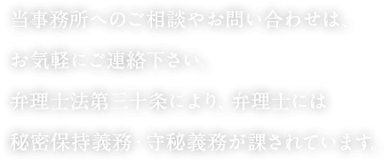 当事務所へのご相談やお問い合わせは、お気軽にご連絡下さい。弁理士法第三十条により、弁理士には秘密保持義務・守秘義務が課されています。